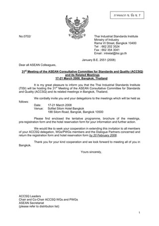 ภาคผนวก ซ. ขอ ซ. 7

No.0702/

Thai Industrial Standards Institute
Ministry of Industry
Rama VI Street, Bangkok 10400
Tel : 662 202 3524
Fax : 662 354 3041
Email : intrelat@tisi.go.th
January B.E. 2551 (2008)

Dear all ASEAN Colleagues,
31st Meeting of the ASEAN Consultative Committee for Standards and Quality (ACCSQ)
and its Related Meetings
17-21 March 2008, Bangkok, Thailand
It is my great pleasure to inform you that the Thai Industrial Standards Institute
(TISI) will be hosting the 31st Meeting of the ASEAN Consultative Committee for Standards
and Quality (ACCSQ) and its related meetings in Bangkok, Thailand.
We cordially invite you and your delegations to the meetings which will be held as
follows:
Date:
Venue:

17-21 March 2008
Sofitel Silom Hotel Bangkok
188 Silom Road, Bangrak, Bangkok 10500

Please find enclosed the tentative programme, brochure of the meetings,
pre-registration form and the hotel reservation form for your information and further action.
We would like to seek your cooperation in extending this invitation to all members
of your ACCSQ delegation, WGs/PWGs members and the Dialogue Partners concerned and
return the registration form and hotel reservation form by 20 February 2008.
Thank you for your kind cooperation and we look forward to meeting all of you in
Bangkok.
Yours sincerely,

ACCSQ Leaders
Chair and Co-Chair ACCSQ WGs and PWGs
ASEAN Secretariat
(please refer to distribution list)
1

 