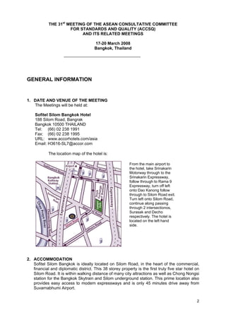 THE 31st MEETING OF THE ASEAN CONSULTATIVE COMMITTEE
FOR STANDARDS AND QUALITY (ACCSQ)
AND ITS RELATED MEETINGS
17-20 March 2008
Bangkok, Thailand

GENERAL INFORMATION

1. DATE AND VENUE OF THE MEETING
The Meetings will be held at:
Sofitel Silom Bangkok Hotel
188 Silom Road, Bangrak
Bangkok 10500 THAILAND
Tel: (66) 02 238 1991
Fax: (66) 02 238 1995
URL: www.accorhotels.com/asia
Email: H3616-SL7@accor.com
The location map of the hotel is:
From the main airport to
the hotel, take Srinakarin
Motorway through to the
Srinakarin Expressway,
follow through to Rama 9
Expressway, turn off left
onto Dao Kanong follow
through to Silom Road exit.
Turn left onto Silom Road,
continue along passing
through 2 intersectionos,
Surasak and Decho
respectively. The hotel is
located on the left hand
side.

2. ACCOMMODATION
Sofitel Silom Bangkok is ideally located on Silom Road, in the heart of the commercial,
financial and diplomatic district. This 38 storey property is the first truly five star hotel on
Silom Road. It is within walking distance of many city attractions as well as Chong Nongsi
station for the Bangkok Skytrain and Silom underground station. This prime location also
provides easy access to modern expressways and is only 45 minutes drive away from
Suvarnabhumi Airport.
2

 