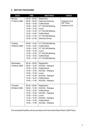 6. MEETING PROGRAMME
DATE

TIME

MEETINGS

Monday
17 March 2008

08.30 – 09.00
09.00 – 09.30
09.30 – 10.00
10.00 – 12.00
12.00 – 13.30
13.30 – 15.30
15.30 – 15.45
15.45 – 17.00
18.00 – 21.00

Registration
Opening Ceremony
Coffee Break
31st ACCSQ Meeting
Lunch
31st ACCSQ Meeting
Coffee Break
31st ACCSQ Meeting
Welcome Dinner

Tuesday
18 March 2008

09.00 – 10.30
10.30 – 10.45
10.45 – 12.00
12.00 – 13.30
13.30 – 15.30
15.30 – 15.45
15.45 – 17.00

31st ACCSQ Meeting
Coffee Break
31st ACCSQ Meeting
Lunch
31st ACCSQ Meeting
Coffee Break
31st ACCSQ Meeting

Wednesday
19 March 2008

08.30 – 09.00
09.00 – 10.30
10.30 – 10.45
10.45 – 12.00
12.00 – 13.30
13.30 – 15.30
15.30 – 15.45
15.45 – 17.00

Registration
ACCSQ – Dialogue
Coffee Break
ACCSQ – Dialogue
Lunch
ACCSQ – Dialogue
Coffee Break
ACCSQ – Dialogue

Thursday
20 March 2008

08.30 – 09.00
09.00 – 10.30
10.30 – 10.45
10.45 – 12.00
12.00 – 13.30
13.30 – 15.30
15.30 – 15.45
15.45 – 17.00

VENUE

Registration
ACCSQ – Dialogue
Coffee Break
ACCSQ – Dialogue
Lunch
ACCSQ – Dialogue
Coffee Break
ACCSQ – Dialogue

Vendome I & II
(36th Floor)
Vendome I & II

The secretariat facilities will be provided at the Rive Droite Board Room (36th Floor).

4

 