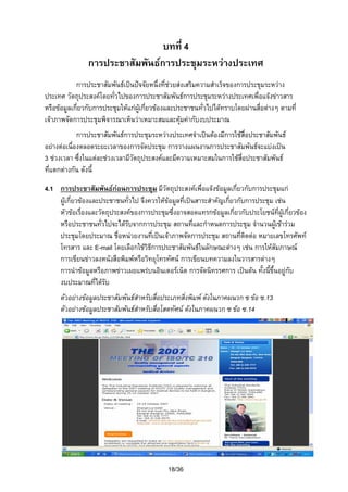 บทที่ 4
การประชาสัมพันธการประชุมระหวางประเทศ
การประชาสัมพันธเปนปจจัยหนึ่งที่ชวยสงเสริมความสําเร็จของการประชุมระหวาง
ประเทศ วัตถุประสงคโดยทัวไปของการประชาสัมพันธการประชุมระหวางประเทศเพื่อแจงขาวสาร
่
หรือขอมูลเกี่ยวกับการประชุมใหแกผูเกียวของและประชาชนทัวไปไดทราบโดยผานสื่อตางๆ ตามที่
่
่
เจาภาพจัดการประชุมพิจารณาเห็นวาเหมาะสมและคุมคากับงบประมาณ

การประชาสัมพันธการประชุมระหวางประเทศจําเปนตองมีการใชสื่อประชาสัมพันธ
อยางตอเนื่องตลอดระยะเวลาของการจัดประชุม การวางแผนงานการประชาสัมพันธจะแบงเปน
3 ชวงเวลา ซึงในแตละชวงเวลามีวัตถุประสงคและมีความเหมาะสมในการใชสื่อประชาสัมพันธ
่
ที่แตกตางกัน ดังนี้
4.1 การประชาสัมพันธกอนการประชุม มีวัตถุประสงคเพื่อแจงขอมูลเกี่ยวกับการประชุมแก
ผูเกี่ยวของและประชาชนทัวไป จึงควรใหขอมูลที่เปนสาระสําคัญเกียวกับการประชุม เชน
่
่
หัวขอเรื่องและวัตถุประสงคของการประชุมซึ่งอาจสอดแทรกขอมูลเกี่ยวกับประโยชนที่ผูเกี่ยวของ
หรือประชาชนทั่วไปจะไดรบจากการประชุม สถานที่และกําหนดการประชุม จํานวนผูเขารวม
ั
ประชุมโดยประมาณ ชื่อหนวยงานที่เปนเจาภาพจัดการประชุม สถานที่ติดตอ หมายเลขโทรศัพท
โทรสาร และ E-mail โดยเลือกใชวิธการประชาสัมพันธในลักษณะตางๆ เชน การใหสัมภาษณ
ี
การเขียนขาวลงหนังสือพิมพหรือวิทยุโทรทัศน การเขียนบทความลงในวารสารตางๆ
การนําขอมูลหรือภาพขาวเผยแพรบนอินเตอรเน็ต การจัดนิทรรศการ เปนตน ทั้งนี้ขึ้นอยูกับ
งบประมาณทีไดรับ
่
ตัวอยางขอมูลประชาสัมพันธสําหรับสื่อประเภทสิ่งพิมพ ดังในภาคผนวก ซ ขอ ซ.13
ตัวอยางขอมูลประชาสัมพันธสําหรับสื่อโสตทัศน ดังในภาคผนวก ซ ขอ ซ.14

18/36

 