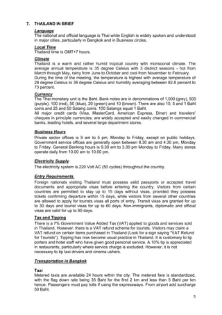 7.

THAILAND IN BRIEF
Language
The national and official language is Thai while English is widely spoken and understood
in major cities, particularly in Bangkok and in Business circles.
Local Time
Thailand time is GMT+7 hours.
Climate
Thailand is a warm and rather humid tropical country with monsoonal climate. The
average annual temperature is 35 degree Celsius with 3 distinct seasons - hot from
March through May, rainy from June to October and cool from November to February.
During the time of the meeting, the temperature is highest with average temperature of
28 degree Celsius to 38 degree Celsius and humidity averaging between 82.8 percent to
73 percent.
Currency
The Thai monetary unit is the Baht. Bank notes are in denominations of 1,000 (grey), 500
(purple), 100 (red), 50 (blue), 20 (green) and 10 (brown). There are also 10, 5 and 1 Baht
coins and 25 and 50 Satang coins. 100 Satangs equal 1 Baht.
All major credit cards (Visa, MasterCard, American Express, Diner) and travelers'
cheques in principle currencies, are widely accepted and easily changed in commercial
banks, leading hotels, and several large department stores.
Business Hours
Private sector offices is 9 am to 5 pm, Monday to Friday, except on public holidays.
Government service offices are generally open between 8.30 am and 4.30 pm, Monday
to Friday. General Banking hours is 9.30 am to 3.30 pm Monday to Friday. Many stores
operate daily from 10.00 am to 10.00 pm.
Electricity Supply
The electricity system is 220 Volt AC (50 cycles) throughout the country.
Entry Requirements
Foreign nationals visiting Thailand must possess valid passports or accepted travel
documents and appropriate visas before entering the country. Visitors from certain
countries are permitted to stay up to 15 days without visas, provided they possess
tickets confirming departure within 15 days, while visitors from several other countries
are allowed to apply for tourists visas all ports of entry. Transit visas are granted for up
to 30 days and tourist visas for up to 60 days. Non-immigrants, diplomatic and official
visas are valid for up to 90 days.
Tax and Tipping
There is a 7% Government Value Added Tax (VAT) applied to goods and services sold
in Thailand. However, there is a VAT refund scheme for tourists. Visitors may claim a
VAT refund on certain items purchased in Thailand (Look for a sign saying "VAT Refund
for Tourists"). Tipping has now become usual practice in Thailand. It is customary to tip
porters and hotel staff who have given good personal service. A 10% tip is appreciated
in restaurants, particularly where service charge is excluded. However, it is not
necessary to tip taxi drivers and cinema ushers.
Transportation in Bangkok
Taxi
Metered taxis are available 24 hours within the city. The metered fare is standardized,
with the flag down rate being 35 Baht for the first 2 km and less than 5 Baht per km
hence. Passengers must pay tolls if using the expressways. From airport add surcharge
50 Baht.
5

 