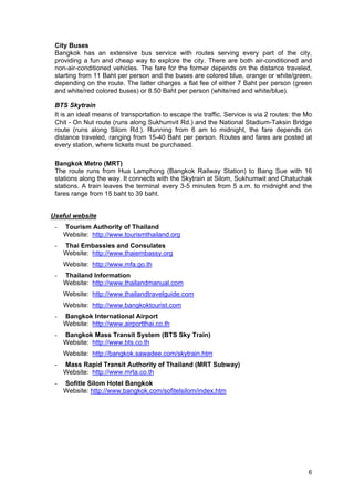 City Buses
Bangkok has an extensive bus service with routes serving every part of the city,
providing a fun and cheap way to explore the city. There are both air-conditioned and
non-air-conditioned vehicles. The fare for the former depends on the distance traveled,
starting from 11 Baht per person and the buses are colored blue, orange or white/green,
depending on the route. The latter charges a flat fee of either 7 Baht per person (green
and white/red colored buses) or 8.50 Baht per person (white/red and white/blue).
BTS Skytrain
It is an ideal means of transportation to escape the traffic. Service is via 2 routes: the Mo
Chit - On Nut route (runs along Sukhumvit Rd.) and the National Stadium-Taksin Bridge
route (runs along Silom Rd.). Running from 6 am to midnight, the fare depends on
distance traveled, ranging from 15-40 Baht per person. Routes and fares are posted at
every station, where tickets must be purchased.
Bangkok Metro (MRT)
The route runs from Hua Lamphong (Bangkok Railway Station) to Bang Sue with 16
stations along the way. It connects with the Skytrain at Silom, Sukhumwit and Chatuchak
stations. A train leaves the terminal every 3-5 minutes from 5 a.m. to midnight and the
fares range from 15 baht to 39 baht.
Useful website
-

Tourism Authority of Thailand
Website: http://www.tourismthailand.org

-

Thai Embassies and Consulates
Website: http://www.thaiembassy.org
Website: http://www.mfa.go.th

-

Thailand Information
Website: http://www.thailandmanual.com
Website: http://www.thailandtravelguide.com
Website: http://www.bangkoktourist.com

-

Bangkok International Airport
Website: http://www.airportthai.co.th

-

Bangkok Mass Transit System (BTS Sky Train)
Website: http://www.bts.co.th
Website: http://bangkok.sawadee.com/skytrain.htm

-

Mass Rapid Transit Authority of Thailand (MRT Subway)
Website: http://www.mrta.co.th

-

Sofitle Silom Hotel Bangkok
Website: http://www.bangkok.com/sofitelsilom/index.htm

6

 