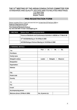 THE 31st MEETING OF THE ASEAN CONSULTATIVE COMMITTEE FOR
STANDARDS AND QUALITY (ACCSQ) AND ITS RELATED MEETINGS
17-21 March 2008
Sofitel Silom Hotel
Bangkok, Thailand

PRE-REGISTRATION FORM
Please complete (Print or Type) and send this form no later than 20 February 2008 to:
Regional Organizations Group
International Relations Division
Thai Industrial Standards Institute
Fax: 66 2 354 3041 / E-mail: intrelat@tisi.go.th
1. MEETINGS

(please check

in appropriate block)

Forum on Standards and Conformance Activities in ASEAN on 17 March 08
31st ACCSQ Meeting on 18-19 March 2008
ACCSQ-Dialogue Partners Meeting on 19-20 March 2008

2. PERSONAL DETAILS
Title

Prof.

/

Dr.

/

Mr.

/

Ms.

First Name
Family name
Delegate’s status

Leader

/

Delegate

/

Observer

Designation
Organization
Address

City
Postal code
Country
Tel
Fax
E-mail
Accompanying person
Welcome dinner (18 March 2008)

No. of person (s)

8

 