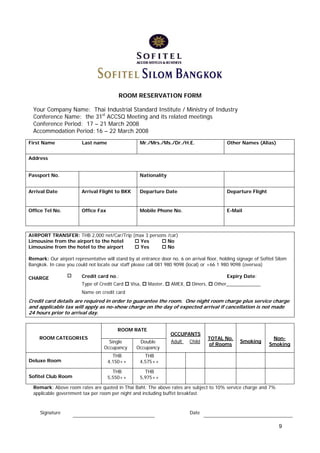 ROOM RESERVATION FORM
Your Company Name: Thai Industrial Standard Institute / Ministry of Industry
Conference Name: the 31st ACCSQ Meeting and its related meetings
Conference Period: 17 – 21 March 2008
Accommodation Period: 16 – 22 March 2008
First Name

Last name

Mr./Mrs./Ms./Dr./H.E.

Other Names (Alias)

Address
Passport No.

Nationality

Arrival Date

Arrival Flight to BKK

Departure Date

Departure Flight

Office Tel No.

Office Fax

Mobile Phone No.

E-Mail

AIRPORT TRANSFER: THB 2,000 net/Car/Trip (max 3 persons /car)
Limousine from the airport to the hotel
Yes
No
Limousine from the hotel to the airport
Yes
No
Remark: Our airport representative will stand by at entrance door no. 6 on arrival floor, holding signage of Sofitel Silom
Bangkok. In case you could not locate our staff please call 081 980 9098 (local) or +66 1 980 9098 (oversea)
CHARGE

Credit card no.:
Type of Credit Card

Expiry Date:
Visa,

Master,

AMEX,

Diners,

Other_____________

Name on credit card

Credit card details are required in order to guarantee the room. One night room charge plus service charge
and applicable tax will apply as no-show charge on the day of expected arrival if cancellation is not made
24 hours prior to arrival day.
ROOM RATE
ROOM CATEGORIES

Single
Occupancy

Double
Occupancy

Deluxe Room

THB
4,150++
THB
5,550++

Adult

Child

TOTAL No.
of Rooms

Smoking

NonSmoking

THB
4,575++

Sofitel Club Room

OCCUPANTS

THB
5,975++

Remark: Above room rates are quoted in Thai Baht. The above rates are subject to 10% service charge and 7%
applicable government tax per room per night and including buffet breakfast.

Signature

Date

9

 
