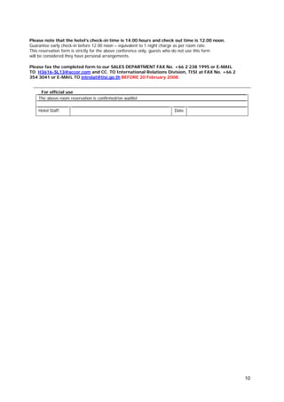 Please note that the hotel’s check-in time is 14.00 hours and check out time is 12.00 noon.
Guarantee early check-in before 12.00 noon – equivalent to 1 night charge as per room rate.
This reservation form is strictly for the above conference only, guests who do not use this form
will be considered they have personal arrangements.
Please fax the completed form to our SALES DEPARTMENT FAX No. +66 2 238 1995 or E-MAIL
TO H3616-SL13@accor.com and CC. TO International Relations Division, TISI at FAX No. +66 2
354 3041 or E-MAIL TO intrelat@tisi.go.th BEFORE 20 February 2008.
For official use
The above room reservation is confirmed/on waitlist
Hotel Staff:

Date

10

 