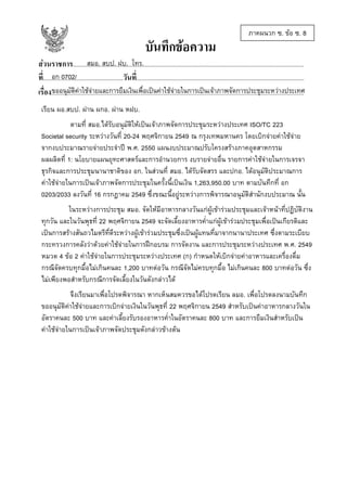 บันทึกขอความ

ภาคผนวก ซ. ขอ ซ. 8

สมอ. สบป. ฝบ. โทร.
สวนราชการ......................................................................................................................................................
อก 0702/
ที่....................................................วันที่.............................................................................................................
ขออนุมัติคาใชจายและการยืมเงินเพื่อเปนคาใชจายในการเปนเจาภาพจัดการประชุมระหวางประเทศ
เรื่อง....................................................................................................................................................................
เรียน ผอ.สบป. ผาน ผกอ. ผาน หฝบ.
ตามที่ สมอ.ไดรับอนุมัติใหเปนเจาภาพจัดการประชุมระหวางประเทศ ISO/TC 223
Societal security ระหวางวันที่ 20-24 พฤศจิกายน 2549 ณ กรุงเทพมหานคร โดยเบิกจายคาใชจาย
จากงบประมาณรายจายประจําป พ.ศ. 2550 แผนงบประมาณปรับโครงสรางภาคอุตสาหกรรม
ผลผลิตที่ 1: นโยบายแผนยุทะศาสตรและการอํานวยการ งบรายจายอื่น รายการคาใชจายในการเจรจา
ธุรกิจและการประชุมนานาชาติของ อก. ในสวนที่ สมอ. ไดรับจัดสรร และปกอ. ไดอนุมัติประมาณการ
คาใชจายในการเปนเจาภาพจัดการประชุมในครั้งนี้เปนเงิน 1,263,950.00 บาท ตามบันทึกที่ อก
0203/2033 ลงวันที่ 16 กรกฎาคม 2549 ซึ่งขณะนี้อยูระหวางการพิจารณาอนุมัติสํานักงบประมาณ นั้น
ในระหวางการประชุม สมอ. จัดใหมีอาหารกลางวันแกผูเขารวมประชุมและเจาหนาที่ปฏิบัติงาน
ทุกวัน และในวันพุธที่ 22 พฤศจิกายน 2549 จะจัดเลี้ยงอาหารค่ําแกผูเขารวมประชุมเพื่อเปนเกียรติและ
เปนการสรางสันถวไมตรีที่ดีระหวางผูเขารวมประชุมซึ่งเปนผูแทนที่มาจากนานาประเทศ ซึ่งตามระเบียบ
กระทรวงการคลังวาดวยคาใชจายในการฝกอบรม การจัดงาน และการประชุมระหวางประเทศ พ.ศ. 2549
หมวด 4 ขอ 2 คาใชจายในการประชุมระหวางประเทศ (ก) กําหนดใหเบิกจายคาอาหารและเครื่องดื่ม
กรณีจัดครบทุกมื้อไมเกินคนละ 1,200 บาทตอวัน กรณีจัดไมครบทุกมื้อ ไมเกินคนละ 800 บาทตอวัน ซึ่ง
ไมเพียงพอสําหรับกรณีการจัดเลี้ยงในวันดังกลาวได
จึงเรียนมาเพื่อโปรดพิจารณา หากเห็นสมควรขอไดโปรดเรียน ลมอ. เพื่อโปรดลงนามบันทึก
ขออนุมัติคาใชจายและการเบิกจายเงินในวันพุธที่ 22 พฤศจิกายน 2549 สําหรับเปนคาอาหารกลางวันใน
อัตราคนละ 500 บาท และคาเลี้ยงรับรองอาหารค่ําในอัตราคนละ 800 บาท และการยืมเงินสําหรับเปน
คาใชจายในการเปนเจาภาพจัดประชุมดังกลาวขางตน

 
