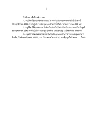 -2จึงเรียนมาเพื่อโปรดพิจารณา
1. อนุมัติคาใชจายและการเบิกจายเงินสําหรับเปนคาอาหารกลางวันในวันพุธที่
22 พฤศจิกายน 2549 สําหรับผูเขารวมประชุม และเจาหนาที่ปฏิบัติงานในอัตราคนละ 500 บาท
2. อนุมัติคาใชจายและการเบิกจายเงินสําหรับเปนคาเลี้ยงรับรองอาหารค่ําในวันพุธที่
22 พฤศจิกายน 2549 สําหรับผูเขารวมประชุม ผูติดตาม และแขกเชิญ ในอัตราคนละ 800 บาท
3. อนุมัติการยืมเงินราชการเพื่อเปนคาใชจายในการเปนเจาภาพจัดประชุมดังกลาว
ขางตน เปนจํานวนเงิน 406,000.00 บาท (สี่แสนหกพันบาทถวน) ตามสัญญายืมเงินของ........ที่แนบ

 