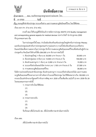 บันทึกขอความ

ภาคผนวก ซ. ขอ ซ. 9

สมอ. กองกิจกรรมมาตรฐานระหวางประเทศ โทร.
สวนราชการ......................................................................................................................................................
อก 0702/
ที่....................................................วันที่.............................................................................................................
ขออนุมัติเชาหองประชุม ระบบเครือขาย และการแสดงนาฏศิลปดนตรีไทย โดยวิธีพิเศษ
เรื่อง....................................................................................................................................................................
เรียน ผอก.กท. ผาน ผกอ. ผาน หฝบ.
ตามที่ สมอ.ไดรับอนุมัติใหเปนเจาภาพจัดการประชุม ISO/TC 210 Quality management
and corresponding general aspects for medical devices ระหวางวันที่ 15-19 ตุลาคม 2550
ที่กรุงเทพมหานคร นั้น
ในการประชุมครั้งนี้ สมอ. จําเปนตองจัดเตรียมหองประชุมใหญสําหรับการประชุม Plenary
และหองประชุมยอยสําหรับการประชุมคณะทํางานยอยตางๆ รวมทั้งตองจัดเตรียมระบบเครือขาย
อินเตอรเน็ตเพื่อความสะดวกในการประชุม อีกทั้งการแสดงนาฎศิลปและดนตรีไทยเพื่อตอนรับผูเขารวม
ประชุมดวย คิดเปนคาใชจายทั้งสิ้น 264,500 บาท ดังรายการตอไปนี้
1. หองประชุมใหญ 1 หองๆ ละ 30,000 บาท จํานวน 1 วัน
30,000 บาท
2. หองประชุมยอย 3 หองๆ ละ 13,000 บาท จํานวน 4 วัน
156,000 บาท
3. หองฝายเลขานุการ 1 หองๆ ละ 3,000 บาท จํานวน 5 วัน
15,000 บาท
4. ระบบเครือขายอินเตอรเน็ต 5 สายๆ ละ 1,100 บาท จํานวน 5 วัน
27,500 บาท
5. การแสดงนาฏศิลปและดนตรีไทย
36,000 บาท
จึงมีความประสงคจะขอเชาหองประชุม หองฝายเลขานุการ ระบบเครือขายอินเทอรเน็ต และการแสดง
นาฏศิลปและดนตรีไทยตามรายการขางตนจากโรงแรมที่จัดประชุม โดยวิธีพิเศษราคาเกิน 100,000 บาท
ตามระเบียบสํานักนายกรัฐมนตรีวาดวยการพัสดุ พ.ศ. 2535 แกไขเพิ่มเติม (ฉบับที่ 3) พ.ศ. 2539 ขอ 24
โดยขอเสนอกรรมการดังนี้
1. กรรมการจางโดยวิธีพิเศษ
(1)
(2)
(3)
2. กรรมการตรวจรับ
(1)
(2)
(3)
จึงเรียนมาเพื่อโปรดแจง สล. เพื่อโปรดพิจารณาดําเนินการตอไป
เรียน ลสล.
เพื่อโปรดพิจารณาดําเนินการตอไป

 