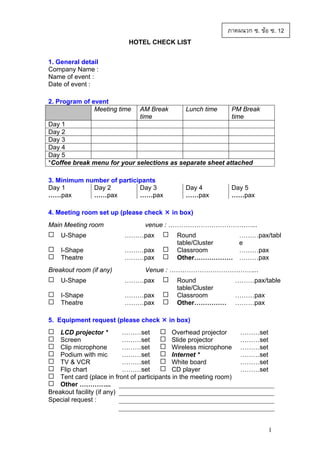 ภาคผนวก ซ. ขอ ซ. 12
HOTEL CHECK LIST
1. General detail
Company Name :
Name of event :
Date of event :
2. Program of event
Meeting time

AM Break
time

Lunch time

PM Break
time

Day 1
Day 2
Day 3
Day 4
Day 5
*Coffee break menu for your selections as separate sheet attached
3. Minimum number of participants
Day 1
Day 2
Day 3
……pax
……pax
……pax
4. Meeting room set up (please check
Main Meeting room

Day 5
……pax

in box)

venue : …………………………………...

U-Shape

………pax

I-Shape
Theatre

………pax
………pax

Breakout room (if any)

Day 4
……pax

Round
table/Cluster
Classroom
Other………………

………pax/tabl
e
………pax
………pax

Venue : …………………………………...

U-Shape

………pax

I-Shape
Theatre

………pax
………pax

5. Equipment request (please check

Round
table/Cluster
Classroom
Other……………

………pax/table
………pax
………pax

in box)

………set
Overhead projector
LCD projector *
Screen
………set
Slide projector
Clip microphone
………set
Wireless microphone
Podium with mic
………set
Internet *
TV & VCR
………set
White board
Flip chart
………set
CD player
Tent card (place in front of participants in the meeting room)
Other …………...
Breakout facility (if any)
Special request :

………set
………set
………set
………set
………set
………set

1

 