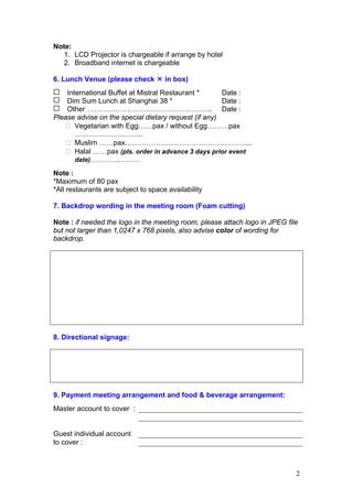 Note:
1. LCD Projector is chargeable if arrange by hotel
2. Broadband internet is chargeable
6. Lunch Venue (please check

in box)

International Buffet at Mistral Restaurant *
Date :
Dim Sum Lunch at Shanghai 38 *
Date :
Other …………………………………………….. Date :
Please advise on the special dietary request (if any)
Vegetarian with Egg……pax / without Egg………pax
………………………..
Muslim ……pax……………………………………………...
Halal ……pax (pls. order in advance 3 days prior event
date)…………………
Note :
*Maximum of 80 pax
*All restaurants are subject to space availability
7. Backdrop wording in the meeting room (Foam cutting)
Note : if needed the logo in the meeting room, please attach logo in JPEG file
but not larger than 1,0247 x 768 pixels, also advise color of wording for
backdrop.

8. Directional signage:

9. Payment meeting arrangement and food & beverage arrangement:
Master account to cover :

Guest individual account
to cover :

2

 