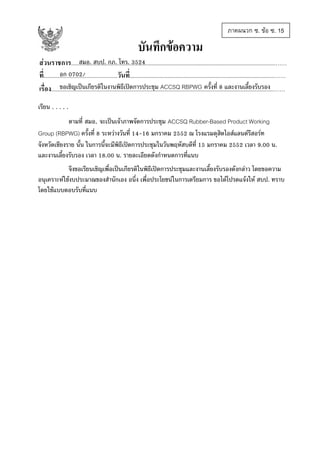ภาคผนวก ซ. ขอ ซ. 15

บันทึกขอความ
สมอ. สบป. กภ. โทร. 3524
สวนราชการ................................................................................................................................................……
อก 0702/
ที่....................................................วันที่......................................................................................................……
ขอเชิญเปนเกียรติในงานพิธีเปดการประชุม ACCSQ RBPWG ครั้งที่ 8 และงานเลี้ยงรับรอง
เรื่อง.............................................................................................................................................................……
เรียน . . . . .
ตามที่ สมอ. จะเปนเจาภาพจัดการประชุม ACCSQ Rubber-Based Product Working
Group (RBPWG) ครั้งที่ 8 ระหวางวันที่ 14-16 มกราคม 2552 ณ โรงแรมดุสิตไอสแลนดรีสอรท
จังหวัดเชียงราย นั้น ในการนี้จะมีพิธีเปดการประชุมในวันพฤหัสบดีที่ 15 มกราคม 2552 เวลา 9.00 น.
และงานเลี้ยงรับรอง เวลา 18.00 น. รายละเอียดดังกําหนดการที่แนบ
จึงขอเรียนเชิญเพื่อเปนเกียรติในพิธีเปดการประชุมและงานเลี้ยงรับรองดังกลาว โดยขอความ
อนุเคราะหใชงบประมาณของสํานักเอง อนึ่ง เพื่อประโยชนในการเตรียมการ ขอไดโปรดแจงให สบป. ทราบ
โดยใชแบบตอบรับที่แนบ

 