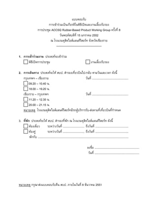 แบบตอบรับ
การเขารวมเปนเกียรติในพิธีเปดและงานเลี้ยงรับรอง
การประชุม ACCSQ Rubber-Based Product Working Group ครั้งที่ 8
วันพฤหัสบดีที่ 15 มกราคม 2552
ณ โรงแรมดุสิตไอสแลนดรสอรท จังหวัดเชียงราย
ี
------------------------------------------------1. การเขารวมงาน ประสงคจะเขารวม
พิธีเปดการประชุม

งานเลี้ยงรับรอง

2. การเดินทาง ประสงคจะให สบป. สํารองเที่ยวบินไป-กลับ ตามวันและเวลา ดังนี้
กรุงเทพฯ – เชียงราย
วันที่ ...............................................
09.20 – 10.40 น.
18.00 – 19.20 น.
เชียงราย – กรุงเทพฯ
วันที่ ...............................................
11.20 – 12.35 น.
20.00 – 21.15 น.
หมายเหตุ โรงแรมดุสิตไอสแลนดรีสอรทมีรถตูบริการรับ-สงตามที่เทียวบินที่กําหนด
่
3. ที่พัก ประสงคจะให สบป. สํารองที่พัก ณ โรงแรมดุสิตไอสแลนดรสอรท ดังนี้
ี
หองเดี่ยว
ระหวางวันที่ ............................ ถึงวันที่ ...........................................
หองคู
ระหวางวันที่ ............................ ถึงวันที่ ...........................................
พักกับ ......................................................................................................................
ลงชื่อ ..........................................................
วันที่ ..........................................................

หมายเหตุ กรุณาสงแบบตอบรับคืน สบป. ภายในวันที่ 8 ธันวาคม 2551

 