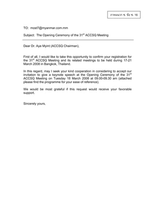ภาคผนวก ซ. ขอ ซ. 16
TO: most7@myanmar.com.mm
Subject: The Opening Ceremony of the 31st ACCSQ Meeting

Dear Dr. Aye Myint (ACCSQ Chairman),

First of all, I would like to take this opportunity to confirm your registration for
the 31st ACCSQ Meeting and its related meetings to be held during 17-21
March 2008 in Bangkok, Thailand.
In this regard, may I seek your kind cooperation in considering to accept our
invitation to give a keynote speech at the Opening Ceremony of the 31st
ACCSQ Meeting on Tuesday 18 March 2008 at 09.00-09.30 am (attached
please find the programme for your ease of reference).
We would be most grateful if this request would receive your favorable
support.

Sincerely yours,

 