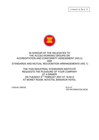 ภาคผนวก ซ. ขอ ซ. 17

IN HONOUR OF THE DELEGATES TO
THE ACCSQ WORKING GROUPS ON
ACCREDITATION AND CONFORMITY ASSESSMENT (WG 2)
AND
STANDARDS AND MUTUAL RECOGNITION ARRANGEMENTS (WG 1)
THE THAI INDUSTRIAL STANDARDS INSTITUTE
REQUESTS THE PLEASURE OF YOUR COMPANY
AT A DINNER
TH
ON TUESDAY 6 FEBRUAY 2007 AT 18.00 H
AT MONET ROOM, NOVOTEL BANGKOK HOTEL
CASUAL DRESS

R.S.V.P
TISI INFORMATION DESK

 