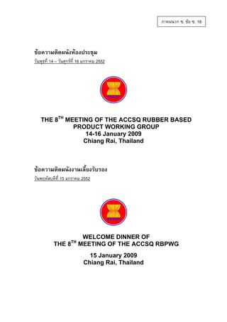 ภาคผนวก ซ. ขอ ซ. 18

ขอความติดผนังหองประชุม
วันพุธที่ 14 – วันศุกรที่ 16 มกราคม 2552

THE 8TH MEETING OF THE ACCSQ RUBBER BASED
PRODUCT WORKING GROUP
14-16 January 2009
Chiang Rai, Thailand

ขอความติดผนังงานเลี้ยงรับรอง
วันพฤหัสบดีที่ 15 มกราคม 2552

TH

THE 8

WELCOME DINNER OF
MEETING OF THE ACCSQ RBPWG
15 January 2009
Chiang Rai, Thailand

 