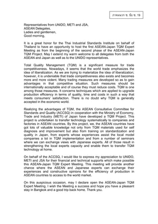 ภาคผนวก ซ. ขอ ซ. 19
Representatives from UNIDO, METI and JSA,
ASEAN Delegates,
Ladies and gentlemen,
Good morning,
It is a great honor for the Thai Industrial Standards Institute on behalf of
Thailand to have an opportunity to host the first ASEAN-Japan TQM Expert
Meeting as from the beginning of the second phase of the ASEAN-Japan
TQM Project. May I extend my warm welcome to all delegates from both the
ASEAN and Japan as well as to the UNIDO representatives.
Total Quality Management (TQM) is a significant measure for trade
competitiveness. Nowadays, it seems that the world trade emphasizes the
idea of liberalization. As we are trying to materialize the idea of liberalization;
however, it is undeniable that trade competitiveness also exists and becomes
more and more violent. Many trading measures are developed so as to gain
advantages in that competitive situation. Such measures should be
internationally acceptable and of course they must reduce costs. TQM is one
among those measures. It concerns techniques which are applied to upgrade
production efficiency in terms of quality, time and costs in such a way that
meets consumers’ satisfaction. There is no doubt why TQM is generally
accepted in the economic world.
Realizing the advantages of TQM, the ASEAN Consultative Committee for
Standards and Quality (ACCSQ) in cooperation with the Ministry of Economy,
Trade and Industry (METI) of Japan have developed a TQM Project. This
project is undertaken to transfer technology systematically to companies and
factories in ASEAN countries. By this project, we, the ASEAN countries have
got lots of valuable knowledge not only from TQM materials used for self
diagnosis and improvement but also from training on standardization and
quality in Japan, from experts whose experiences assist the local model
companies a lot in TQM implementation and from a number of seminars
where we can exchange views with Japanese experts. All of those result in
strengthening the local experts capacity and enable them to transfer TQM
technology at home.
On behalf of the ACCSQ, I would like to express my appreciation to UNIDO,
METI and JSA for their financial and technical supports which make possible
this ASEAN-Japan TQM Expert Meeting. This meeting will provide another
chance where the ASEAN and Japanese experts can exchange their
experiences and constructive opinions for the efficiency of production in
ASEAN countries to access to the world market.
On this auspicious occasion, may I declare open the ASEAN-Japan TQM
Expert Meeting. I wish the Meeting a success and hope you have a pleasant
stay in Bangkok and a good trip back home. Thank you.

 
