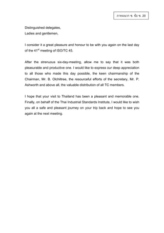 ภาคผนวก ซ. ขอ ซ. 20
Distinguished delegates,
Ladies and gentlemen,

I consider it a great pleasure and honour to be with you again on the last day
of the 41st meeting of ISO/TC 45.

After the strenuous six-day-meeting, allow me to say that it was both
pleasurable and productive one. I would like to express our deep appreciation
to all those who made this day possible, the keen chairmanship of the
Chairman, Mr. B. Olchiltree, the resourceful efforts of the secretary, Mr. P.
Ashworth and above all, the valuable distribution of all TC members.

I hope that your visit to Thailand has been a pleasant and memorable one.
Finally, on behalf of the Thai Industrial Standards Institute, I would like to wish
you all a safe and pleasant journey on your trip back and hope to see you
again at the next meeting.

 
