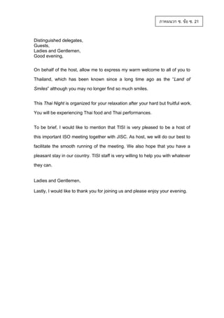 ภาคผนวก ซ. ขอ ซ. 21
Distinguished delegates,
Guests,
Ladies and Gentlemen,
Good evening,
On behalf of the host, allow me to express my warm welcome to all of you to
Thailand, which has been known since a long time ago as the “Land of
Smiles” although you may no longer find so much smiles.
This Thai Night is organized for your relaxation after your hard but fruitful work.
You will be experiencing Thai food and Thai performances.
To be brief, I would like to mention that TISI is very pleased to be a host of
this important ISO meeting together with JISC. As host, we will do our best to
facilitate the smooth running of the meeting. We also hope that you have a
pleasant stay in our country. TISI staff is very willing to help you with whatever
they can.

Ladies and Gentlemen,
Lastly, I would like to thank you for joining us and please enjoy your evening.

 