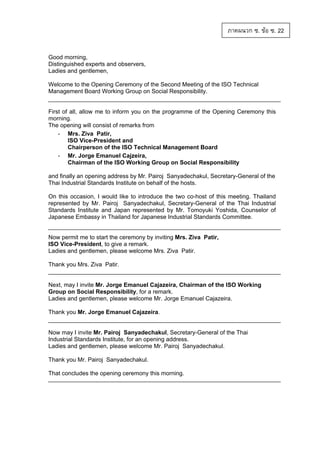 ภาคผนวก ซ. ขอ ซ. 22
Good morning,
Distinguished experts and observers,
Ladies and gentlemen,
Welcome to the Opening Ceremony of the Second Meeting of the ISO Technical
Management Board Working Group on Social Responsibility.

First of all, allow me to inform you on the programme of the Opening Ceremony this
morning.
The opening will consist of remarks from
- Mrs. Ziva Patir,
ISO Vice-President and
Chairperson of the ISO Technical Management Board
- Mr. Jorge Emanuel Cajzeira,
Chairman of the ISO Working Group on Social Responsibility
and finally an opening address by Mr. Pairoj Sanyadechakul, Secretary-General of the
Thai Industrial Standards Institute on behalf of the hosts.
On this occasion, I would like to introduce the two co-host of this meeting. Thailand
represented by Mr. Pairoj Sanyadechakul, Secretary-General of the Thai Industrial
Standards Institute and Japan represented by Mr. Tomoyuki Yoshida, Counselor of
Japanese Embassy in Thailand for Japanese Industrial Standards Committee.

Now permit me to start the ceremony by inviting Mrs. Ziva Patir,
ISO Vice-President, to give a remark.
Ladies and gentlemen, please welcome Mrs. Ziva Patir.
Thank you Mrs. Ziva Patir.

Next, may I invite Mr. Jorge Emanuel Cajazeira, Chairman of the ISO Working
Group on Social Responsibility, for a remark.
Ladies and gentlemen, please welcome Mr. Jorge Emanuel Cajazeira.
Thank you Mr. Jorge Emanuel Cajazeira.

Now may I invite Mr. Pairoj Sanyadechakul, Secretary-General of the Thai
Industrial Standards Institute, for an opening address.
Ladies and gentlemen, please welcome Mr. Pairoj Sanyadechakul.
Thank you Mr. Pairoj Sanyadechakul.
That concludes the opening ceremony this morning.

 