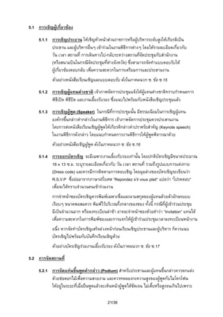 5.1 การเชิญผูเกี่ยวของ

5.1.1 การเชิญประธาน ใหเชิญหัวหนาสวนราชการหรือผูบริหารระดับสูงใหเกียรติเปน
ประธาน และผูบริหารอื่นๆ เขารวมในงานพิธีการตางๆ โดยใหรายละเอียดเกี่ยวกับ
วัน เวลา สถานที่ การเดินทางไป-กลับระหวางสถานทีจัดประชุมกับสํานักงาน
่
(หรือสนามบินในกรณีจัดประชุมที่ตางจังหวัด) ซึ่งสามารถจัดทําแบบตอบรับให
ผูเกี่ยวของตอบกลับ เพื่อความสะดวกในการเตรียมการและประสานงาน
ตัวอยางหนังสือเรียนเชิญและแบบตอบรับ ดังในภาคผนวก ซ. ขอ ซ.15

5.1.2 การเชิญผูแทนตางชาติ เจาภาพจัดการประชุมแจงใหผูแทนตางชาติทราบกําหนดการ
พิธีเปด พิธีปด และงานเลียงรับรอง ซึ่งแนบไปพรอมกับหนังสือเชิญประชุมแลว

้
5.1.3 การเชิญผูพด (Speaker) ในกรณีที่การประชุมนั้น มีธรรมเนียมในการเชิญผูแทน
ู
องคกรขึ้นกลาวคํากลาวในงานพิธีการ เจาภาพจัดการประชุมควรประสานงาน
โดยการสงหนังสือเรียนเชิญผูพูดใหเกียรติกลาวคําปราศรัยสําคัญ (Keynote speech)
ในงานพิธีการดังกลาว โดยแนบกําหนดการงานพิธีการใหผูพูดพิจารณาดวย
ตัวอยางหนังสือเชิญผูพูด ดังในภาคผนวก ซ. ขอ ซ.16
5.1.4 การออกบัตรเชิญ จะมีเฉพาะงานเลี้ยงรับรองเทานั้น โดยปกติบัตรเชิญมีขนาดประมาณ
18 x 13 ซ.ม. ระบุรายละเอียดเกี่ยวกับ วัน เวลา สถานที่ รวมถึงรูปแบบการแตงกาย
(Dress code) และควรมีการติดตามการตอบเชิญ โดยมุมลางของบัตรเชิญจะเขียนวา
R.S.V.P ซึ่งยอมาจากภาษาฝรั่งเศส ”Repondez s’il vous plait” แปลวา “โปรดตอบ”
เพื่อจะไดทราบจํานวนคนเขารวมงาน
การจาหนาซองบัตรเชิญควรพิมพเฉพาะชื่อและนามสกุลของผูแทนดวยตัวอักษรแบบ
เรียบๆ ขนาดพอสมควร พิมพไวบริเวณกึ่งกลางของซอง ทั้งนี้ กรณีที่ผูเขารวมประชุม
มีเปนจํานวนมาก หรือลงทะเบียนลาชา อาจจะจาหนาซองดวยคําวา ”Invitation” แทนได
เพื่อความสะดวกในการพิมพซองและการแจกใหผูเขารวมประชุมเวลาลงทะเบียนหนางาน
อนึ่ง หากจัดทําบัตรเชิญเสร็จลวงหนากอนเรียนเชิญประธานและผูบริหาร ก็ควรแนบ
บัตรเชิญไปพรอมกับบันทึกเรียนเชิญดวย
ตัวอยางบัตรเชิญรวมงานเลียงรับรอง ดังในภาคผนวก ซ. ขอ ซ.17
้
5.2 การจัดสถานที่
5.2.1 การจัดแทนขึ้นพูดคํากลาว (Podium) สําหรับประธานและผูแทนขึ้นกลาวควรตกแตง
ดวยชอดอกไมเพื่อความสวยงาม และควรทดลองกะความสูงของผูพูดกับไมโครโฟน

ใหอยูในระยะที่เมื่อยืนพูดแลวจะเห็นหนาผูพูดไดชัดเจน ไมเตี้ยหรือสูงจนเกินไปเพราะ
21/36

 