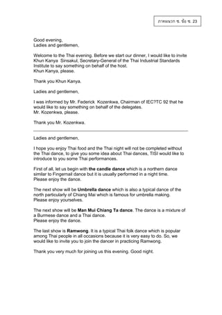 ภาคผนวก ซ. ขอ ซ. 23
Good evening,
Ladies and gentlemen,
Welcome to the Thai evening. Before we start our dinner, I would like to invite
Khun Kanya Sinsakul, Secretary-General of the Thai Industrial Standards
Institute to say something on behalf of the host.
Khun Kanya, please.
Thank you Khun Kanya.
Ladies and gentlemen,
I was informed by Mr. Federick Kozenkwa, Chairman of IEC?TC 92 that he
would like to say something on behalf of the delegates.
Mr. Kozenkwa, please.
Thank you Mr. Kozenkwa.

Ladies and gentlemen,
I hope you enjoy Thai food and the Thai night will not be completed without
the Thai dance, to give you some idea about Thai dances, TISI would like to
introduce to you some Thai performances.
First of all, let us begin with the candle dance which is a northern dance
similar to Fingernail dance but it is usually performed in a night time.
Please enjoy the dance.
The next show will be Umbrella dance which is also a typical dance of the
north particularly of Chiang Mai which is famous for umbrella making.
Please enjoy yourselves.
The next show will be Man Mui Chiang Ta dance. The dance is a mixture of
a Burmese dance and a Thai dance.
Please enjoy the dance.
The last show is Ramwong. It is a typical Thai folk dance which is popular
among Thai people in all occasions because it is very easy to do. So, we
would like to invite you to join the dancer in practicing Ramwong.
Thank you very much for joining us this evening. Good night.

 