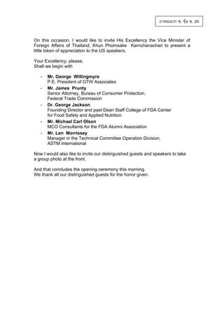 ภาคผนวก ซ. ขอ ซ. 24
On this occasion, I would like to invite His Excellency the Vice Minister of
Foreign Affairs of Thailand, Khun Phornsake Karnchanachari to present a
little token of appreciation to the US speakers.
Your Excellency, please.
Shall we begin with
-

-

-

Mr. George Willingmyre
P.E. President of GTW Associates
Mr. James Prunty
Senior Attorney, Bureau of Consumer Protection,
Federal Trade Commission
Dr. George Jackson
Founding Director and past Dean Staff College of FDA Center
for Food Safety and Applied Nutrition
Mr. Michael Carl Olson
MCO Consultants for the FDA Alumni Association
Mr. Len Morrissey
Manager in the Technical Committee Operation Division,
ASTM International

Now I would also like to invite our distinguished guests and speakers to take
a group photo at the front.
And that concludes the opening ceremony this morning.
We thank all our distinguished guests for the honor given.

 