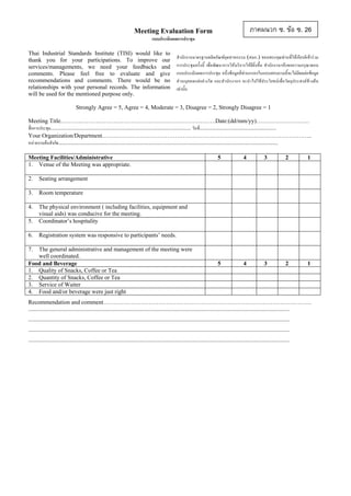 ภาคผนวก ซ. ขอ ซ. 26

Meeting Evaluation Form
แบบประเมินผลการประชุม
Thai Industrial Standards Institute (TISI) would like to
thank you for your participations. To improve our
services/managements, we need your feedbacks and
comments. Please feel free to evaluate and give
recommendations and comments. There would be no
relationships with your personal records. The information
will be used for the mentioned purpose only.

สํานักงานมาตรฐานผลิตภัณฑอุตสาหกรรม (สมอ.) ขอบพระคุณทานที่ใหเกียรติเขารวม
การประชุมครั้งนี้ เพื่อพัฒนาการใหบริการใหดียิ่งขึ้น สํานักงานฯจึงขอความกรุณาตอบ
แบบประเมินผลการประชุม อนึ่งขอมูลที่ทานกรอกในแบบสอบถามนี้จะไมมีผลตอขอมูล
สวนบุคคลแต อยางใด และสํานักงานฯ จะนํ าไปใชประโยชน เพื่อวั ตถุประสงคขางต น
เทานั้น

Strongly Agree = 5, Agree = 4, Moderate = 3, Disagree = 2, Strongly Disagree = 1
Meeting Title…………………………………………………………………….Date:(dd/mm/yy)………………………
ชื่อการประชุม............................................................................................... วันที....................................................
่
Your Organization/Department……………………………………………………………………………………………..
หนวยงานตนสังกัด.....................................................................................................................................................
Meeting Facilities/Administrative
1. Venue of the Meeting was appropriate.
2.

5.

2

1

5

4

3

2

1

The physical environment ( including facilities, equipment and
visual aids) was conducive for the meeting.
Coordinator’s hospitality

6.

3

Room temperature

4.

4

Seating arrangement

3.

5

Registration system was responsive to participants’ needs.

7.

The general administrative and management of the meeting were
well coordinated.
Food and Beverage
1. Quality of Snacks, Coffee or Tea
2. Quantity of Snacks, Coffee or Tea
3. Service of Waiter
4. Food and/or beverage were just right

Recommendation and comment…………………………………………………………………………………………….
.................................................................................................................................................................................
.................................................................................................................................................................................
.................................................................................................................................................................................
.................................................................................................................................................................................

 