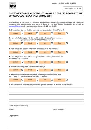 Annex 1 to COPOLCO 31/2008

ภาคผนวก ซ. ขอ ซ. 27
CUSTOMER SATISFACTION QUESTIONNAIRE FOR DELEGATES TO THE
30th COPOLCO PLENARY, 28-29 May 2008
In order to serve you better in the future, we would appreciate it if you could spend a few minutes to
complete this questionnaire and send it back to the COPOLCO Secretariat by e-mail at
copolco@iso.org, or by fax to our attention at +41 22 733 34 30.
1. Overall, how did you find the planning and organization of this Plenary?
Excellent

Good

Fair

Poor

2. How satisfied are you with the quality and timeliness of communication
between your organization and the COPOLCO Secretariat?
Excellent

Good

Fair

Poor

3. How would you rate the relevance and structure of the agenda?
Excellent

Good

Fair

Poor

4. How did you find the content and quality of the working documents for
this COPOLCO Plenary?
Excellent

Good

Fair

Poor

5. Were the meeting room facilities satisfactory?
Excellent

Good

Fair

Poor

6. How would you rate the interaction between your organization and
the COPOLCO Secretariat over the past 12 months?
Excellent

Good

Fair

Poor

7. Are there areas that need improvement (please comment in relation to the above)?

Contact details (optional)
Name:

Organization:

/

Email address:

 