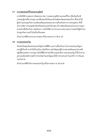 5.7 การแสดงดนตรีไทยและนาฏศิลป
ควรจัดใหมีการแสดงทางวัฒนธรรม เชน การแสดงนาฏศิลป และดนตรีไทย เพื่อเปนเกียรติ
แกคณะผูแทนที่มาประชุม และเพื่อแสดงใหเห็นเอกลักษณและวัฒนธรรมของไทย ซึ่งจะทําให
ผูเขารวมประชุมเกิดความเพลินเพลินและผอนคลายความตึงเครียดจากการประชุมดวย ทั้งนี้
เจาภาพจัดการประชุมตองจัดเตรียมหองแตงตัวนักแสดง มีการซอมเปดเพลงประกอบการแสดง
ลวงหนาเพื่อปองกันความผิดพลาด รวมถึงใหมีการบรรยายความหมายของการแสดงใหผูเขารวม
ประชุมเกิดความเขาใจในเรืองที่จะแสดง
่
ตัวอยางบทพิธีกรบรรยายการแสดง ดังในภาคผนวก ซ. ขอ ซ. 23
5.8 การมอบของขวัญ
โดยสวนใหญจะนิยมมอบของขวัญในงานพิธีปด และงานเลี้ยงรับรอง ในการมอบของขวัญแก
แขกผูมีเกียรติ ควรคํานึงถึงระดับอาวุโสหรือความสําคัญของผูรับตามธรรมเนียมและประเพณี
ปฏิบัตของแตละการประชุม โดยใหพิธีกรทําหนาที่ควบคุมลําดับการมอบของขวัญ ทั้งนี้ สามารถ
ิ
ดูรายละเอียดหลักเกณฑการจายเงินคาของขวัญมอบใหชาวตางประเทศ ในบทที่ 2 การเงินและ
งบประมาณ
ตัวอยางบทพิธีกรในการมอบของขวัญ ดังในภาคผนวก ซ. ขอ ซ.24

26/36

 