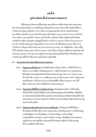 บทที่ 6
อุปกรณและสิ่งอํานวยความสะดวก
ในขั้นตอนการเลือกสถานที่จัดประชุม นอกเหนือจากการพิจารณาสภาพความเหมาะสม
ในภาพรวมของสถานที่แลว ควรคํานึงถึงอุปกรณและสิ่งอํานวยความสะดวกที่จําเปนตองใชในการ
ดําเนินการประชุมควบคูไปดวย เจาภาพจัดการประชุมจะตองพิจารณาตรวจสอบใหแนใจวา
สถานที่จัดประชุมนั้นๆ สามารถจัดเตรียมอุ ป กรณ แ ละสิ่ ง อํา นวยความสะดวกประเภทใดให กั บ
เจ า ภาพจั ด การประชุ ม ได บ า ง มี ข อบเขต/เงื่อนไขการใชและคาใชจายเพิ่มเติมหรือไม ซึ่งจะ
ชวยใหเจาภาพจัดการประชุมทราบขอมูลเบื้องตนวา ควรมี ก ารวางแผนการใชจ า ยเงิ น งบประมาณ
อยา งไร หรื อ ตองเตรีย มอุ ปกรณ แ ละสิ่ งอํา นวยความสะดวกใดเพิ่มเติมดวยตนเอง ซึ่งสามารถ
ทําไดโดยการยืมอุปกรณจากสวนราชการ/จากหนวยงานภายนอก เชา จัดซื้อจัดจาง เปนกรณีไป
ทั้งนี้ จะตองมีการสอบถามความตองการและความจําเปนในการใชอุปกรณใหเหมาะสมกับสถานที่
จัดประชุม รูปแบบการประชุม จํานวนผูเขารวมประชุม ตลอดจนปจจัยดานอื่นๆ ที่จะเอื้ออํานวยตอ
การจัดประชุม เพื่อใหการใชงบประมาณเปนไปอยางคุมคาที่สุด
6.1 ประเภทของอุปกรณและสิ่งอํานวยความสะดวก
6.1.1 วัสดุ/อุปกรณสํานักงาน เปนวัสดุสิ้นเปลือง หรืออุปกรณตางๆ ที่ใชทั่วไปในงาน
สํานักงาน นํามาใชในการจัดเตรียมเอกสาร การจัดทําปายขอความ บางสวนแจกจาย
ใหกับผูเขารวมประชุมสําหรับนําไปใชงานในหองประชุม เชน ปากกา ดินสอ ยางลบ
น้ํายาลบคําผิด กระดาษ กาว ลวดเสียบกระดาษ ลวดเย็บกระดาษ กรรไกร แฟมเอกสาร/
กลองใสเอกสาร เครื่องเจาะกระดาษ เครืองพิมพดีด เครื่องถายเอกสาร ฯลฯ ทั้งนี้
่
เพื่อความสะดวกควรจัดวางไวในหองทํางานฝายเลขานุการ
6.1.2 วัสดุ/อุปกรณที่ใชในการจัดหองประชุม เปนวัสดุ/อุปกรณตางๆ ที่จัดเตรียม
หรือจัดทําขึ้น สําหรับนําไปใชในการตกแตงหองประชุมและบริเวณใกลเคียง เพื่อใหเกิด
ความเปนระเบียบเรียบรอย ชัดเจน และสวยงาม เชน ปายบอกทางเขาสูการประชุม (ทังภายใน

้
และภายนอกอาคาร) ขอความติดผนัง ปายชื่อประเทศ ดอกไม/อุปกรณตกแตงหองประชุม
ธงประจําชาติ เปนตน
6.1.3 วัสดุ/อุปกรณคอมพิวเตอร และระบบเชื่อมตอ เปนวัสดุ/อุปกรณขั้นพื้นฐาน
ที่จําเปนตองจัดใหมี เพื่ออํานวยความสะดวกในการจัดเตรียมเอกสาร การบันทึกขอมูล
การพิมพขอมูล การถายโอนขอมูล การทําสําเนาขอมูล การสํารองขอมูล
การติดตอสื่อสาร แกคณะทํางาน/เจาภาพจัดการประชุม หรือเพื่ออํานวยความสะดวก
แกผูเขารวมการประชุมที่มความประสงคจะใชงานอุปกรณดังกลาวในหองประชุม
ี
หรือ ณ จุดใหบริการที่กําหนด
27/36

 