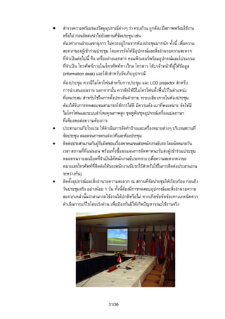 •

•
•

•

สํารวจความพรอมของวัสดุ/อุปกรณตางๆ วา ครบถวน ถูกตอง มีสภาพพรอมใชงาน
หรือไม กอนจัดสง/นําไปยังสถานที่จัดประชุม เชน
หองทํางานฝายเลขานุการ ไมควรอยูไกลจากหองประชุมมากนัก ทั้งนี้ เพื่อความ
สะดวกของผูเขารวมประชุม โดยควรจัดใหมีอุปกรณและสิ่งอํานวยความสะดวก
ที่จําเปนตอไปนี้ คือ เครื่องถายเอกสาร คอมพิวเตอรพรอมอุปกรณและโปรแกรม
ที่จําเปน โทรศัพทภายใน/โทรศัพททางไกล โทรสาร โตะ/เจาหนาทีผูใหขอมูล
่
(information desk) และโตะสําหรับจัดเก็บอุปกรณ
หองประชุม ควรมีไมโครโฟนสําหรับการประชุม และ LCD projector สําหรับ
การนําเสนอผลงาน นอกจากนั้น ควรจัดใหมีไมโครโฟนตั้งพื้นไวในตําแหนง
ที่เหมาะสม สําหรับใชในการตั้งประเด็นคําถาม ระบบเสียงภายในหองประชุม
ตองไดรับการทดสอบจนสามารถใชการไดดี มีความดัง-เบาที่พอเหมาะ จัดใหมี
ไมโครโฟนและระบบลําโพงคุณภาพสูง ชุดหูฟง/ชุดอุปกรณเครื่องแปลภาษา
ที่เพียงพอตอความตองการ
ประสานงานกับโรงแรม ใหดําเนินการจัดทําปายและเครื่องหมายตางๆ บริเวณสถานที่
จัดประชุม ตลอดจนการตกแตงเวทีและหองประชุม
ติดตอประสานงานกับผูรับผิดชอบเรื่องพาหนะขนสง/พนักงานขับรถ โดยนัดหมายวัน
เวลา สถานที่ที่แนนอน พรอมทั้งชี้แจงแผนการจัดพาหนะรับสงผูเขารวมประชุม
ตลอดจนรายละเอียดที่จําเปนใหพนักงานขับรถทราบ (เพื่อความสะดวกควรขอ
หมายเลขโทรศัพทที่ติดตอไดของพนักงานขับรถไวสําหรับใชในการติดตอประสานงาน
ระหวางกัน)
ติดตั้งอุปกรณและสิ่งอํานวยความสะดวก ณ สถานที่จัดประชุมใหเรียบรอย กอนถึง
วันประชุมจริง อยางนอย 1 วัน ทั้งนี้ตองมีการทดสอบอุปกรณและสิงอํานวยความ
่
สะดวกเหลานันวาสามารถใชงานไดปกติหรือไม หากเกิดขอขัดของทางเทคนิคควร
้
ดําเนินการแกไขโดยเรงดวน เพื่อปองกันมิใหเกิดปญหาขณะใชงานจริง

31/36

 