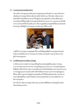 7.4 การแจกเอกสารและเดินเอกสาร
เจาภาพจัดการประชุมจะแจกแฟมเอกสารประชุมตอนลงทะเบียนหนางาน และหากมีเอกสาร
เพิ่มเติมระหวางประชุม ซึ่งเปนกรณีเรงดวนหรือกําลังพิจารณา ใหดําเนินการจัดทําเอกสาร
พรอมทั้งจัดเจาหนาที่เดินแจกเอกสารใหแกผูเขารวมประชุมทันที หากเปนกรณีไมเรงดวน
อาจจะเดินแจกที่ที่นั่งของผูเขารวมประชุมชวงพักรับประทานอาหารวาง และนําเอกสารที่เหลือ
จากการแจกนํามาตั้งไวบริเวณโตะเอกสาร ซึ่งอาจอยูหลังหองประชุมหรือที่โตะลงทะเบียนหนา
หองประชุม เพื่อใหผูเขารวมประชุมสามารถหยิบเอกสารไดในภายหลัง

กรณีที่เปนการประชุมแบบ Paperless ที่มีการสงไฟลขอมูลใหผูเขารวมประชุมลวงหนาแลว

ถามีเอกสารเพิ่มเติมระหวางการประชุม เจาภาพจัดการประชุมจะถายเอกสารดังกลาวแจก
ผูเขารวมประชุมทุกคน
7.5 การจัดทําเอกสารภายหลังการประชุม
การจัดทําเอกสารภายหลังการประชุมจะขึ้นอยูกับธรรมเนียมปฏิบัตของแตละการประชุม
ิ
บางการประชุมอาจจะแจกรายงานการประชุมเปนรูปแบบกระดาษ บางการประชุมเปนรูปแบบ
ไฟลอิเล็กทรอนิกส ตัวอยางเชน การประชุมในกรอบอาเซียนในปจจุบัน นอกจากจะแจกรายงาน
การประชุมรูปแบบกระดาษแลว ยังมีการจัดทําไฟลเอกสารและรายงานการประชุมในรูปแบบ
ซีดีรอม เพื่อความสะดวกของผูเขารวมประชุมที่จะเก็บไวใชเปนหลักฐานอางอิง และทําสําเนา
เอกสารเพิ่มเติมไดในภายหลัง ทั้งยังเปนการชวยประหยัดทรัพยากรกระดาษใหแกเจาภาพ
จัดการประชุมดวย
ในการนี้ เจาภาพจัดการประชุมควรมีการออกแบบหนาปกซีดีใหสวยงามเปนชุดเดียวกันกับ
หนาปกแฟมเอกสารดวย

34/36

 