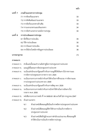หนา
บทที่ 7

บทที่ 8

งานดานเอกสารการประชุม
7.1 การจัดเตรียมเอกสาร
7.2 การจัดพิมพและถายเอกสาร
7.3 การจัดเรียงเอกสารเขาแฟม
7.4 การแจกเอกสารและเดินเอกสาร
7.5 การจัดทําเอกสารภายหลังการประชุม

33
33
33
34
34

การประเมินผลการประชุม
8.1 สิ่งที่ตองการประเมิน
8.2 วิธีการประเมินผล
8.3 การวัดผลการประเมิน
8.4 การใชประโยชนจากขอมูลการประเมินผล

35
35
35
36

บรรณานุกรม

(1)

ภาคผนวก
ภาคผนวก ก. คําสั่งแตงตั้งคณะทํางานจัดทําคูมือการประชุมระหวางประเทศ
ภาคผนวก ข. แผนภูมิขั้นตอนการจัดประชุมระหวางประเทศ
ภาคผนวก ค. ระเบียบสํานักนายกรัฐมนตรีวาดวยการอนุมัติใหเดินทางไปราชการและ
การจัดการประชุมของทางราชการ พ.ศ. 2524
ภาคผนวก ง. ระเบียบกระทรวงการคลังวาดวยคาใชจายในการฝกอบรม การจัดงานและ
การประชุมระหวางประเทศ พ.ศ. 2549
ภาคผนวก จ. ระเบียบสํานักนายกรัฐมนตรีวาดวยการพัสดุ พ.ศ. 2535
ภาคผนวก ฉ. ระเบียบกระทรวงการคลังวาดวยการเบิกคาใชจายในการเดินทางไป
ราชการ พ.ศ. 2550
ภาคผนวก ช. หนังสือกระทรวงการคลัง ที่ กค 0409.6/ว 86 ลงวันที่ 20 กรกฎาคม 2547
ภาคผนวก ซ. ตัวอยางเอกสาร
ซ.1

ตัวอยางหนังสือขออนุมัตเปนเจาภาพจัดการประชุมระหวางประเทศ
ิ

ซ.2

ตัวอยางหนังสือขออนุมัติคาใชจายการเปนเจาภาพจัดการ
ประชุมระหวางประเทศ

ซ.3

ตัวอยางหนังสือถึงผูอํานวยการสํานักงบประมาณ เพื่อขออนุมัติ
คาใชจายในการเปนเจาภาพจัดการประชุม

(2)

 