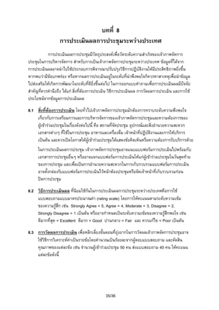 บทที่ 8
การประเมินผลการประชุมระหวางประเทศ
การประเมินผลการประชุมมีวัตถุประสงคเพื่อวัดระดับความสําเร็จของเจาภาพจัดการ
ประชุมในการบริหารจัดการ สําหรับการเปนเจาภาพจัดการประชุมระหวางประเทศ ขอมูลที่ไดจาก
การประเมินผลอาจนําไปใชประกอบการพิจารณาปรับปรุงวิธีการปฏิบัติงานใหมีประสิทธิภาพยิงขึ้น
่
หากพบวามีขอบกพรอง หรือหากผลการประเมินอยูในระดับที่นาพึงพอใจก็ควรหาสาเหตุเพื่อนําขอมูล

ไปสงเสริมใหเกิดการพัฒนาในระดับที่ดียงขึ้นตอไป ในการออกแบบคําถามเพื่อการประเมินผลมีปจจัย
ิ่
สําคัญที่ควรคํานึงถึง ไดแก สิ่งที่ตองการประเมิน วิธีการประเมินผล การวัดผลการประเมิน และการใช
ประโยชนจากขอมูลการประเมินผล
8.1 สิ่งที่ตองการประเมิน โดยทั่วไปเจาภาพจัดการประชุมมักตองการทราบระดับความพึงพอใจ
เกี่ยวกับการเตรียมการและการบริหารจัดการของเจาภาพจัดการประชุมและความตองการของ
ผูเขารวมประชุมในเรื่องดังตอไปนี้ คือ สถานที่จัดประชุม อุปกรณและสิ่งอํานวยความสะดวก
เอกสารตางๆ ที่ใชในการประชุม อาหารและเครื่องดื่ม เจาหนาที่ปฏิบัติงานและการใหบริการ
เปนตน และควรเปดโอกาสใหผูเขารวมประชุมไดแสดงขอคิดเห็นหรือความตองการรับบริการดวย
ในการประเมินผลการประชุม เจาภาพจัดการประชุมอาจแนบแบบฟอรมการประเมินไปพรอมกับ
เอกสารการประชุมอื่นๆ หรืออาจแจกแบบฟอรมการประเมินใหแกผเขารวมประชุมในวันสุดทาย
ู
ของการประชุม และเพื่อเปนการอํานวยความสะดวกในการเก็บรวบรวมแบบฟอรมการประเมิน
อาจตั้งกลองรับแบบฟอรมการประเมินไวหนาหองประชุมหรือจัดเจาหนาที่เก็บรวบรวมกอน
ปดการประชุม
8.2 วิธีการประเมินผล ที่นิยมใชกันในการประเมินผลการประชุมระหวางประเทศคือการใช
แบบสอบถามแบบมาตรประมาณคา (rating scale) โดยการใหคะแนนตามระดับความเขม
ของความรูสึก เชน Strongly Agree = 5, Agree = 4, Moderate = 3, Disagree = 2,
Strongly Disagree = 1 เปนตน หรืออาจกําหนดเปนระดับความเขมของความรูสึกพอใจ เชน
ดีมากที่สุด = Excellent ดีมาก = Good ปานกลาง = Fair และ ควรแกไข = Poor เปนตน
8.3 การวัดผลการประเมิน เพื่อหลีกเลี่ยงขันตอนที่ยุงยากในการวัดผลเจาภาพจัดการประชุมอาจ
้
ใชวธีการวิเคราะหคาเปนรายขอโดยคํานวณเปนรอยละจากผูตอบแบบสอบถาม และตัดสิน
ิ
คุณภาพของแตละขอ เชน จํานวนผูเขารวมประชุม 50 คน สงแบบสอบถาม 40 คน ใหคะแนน
แตละขอดังนี้

35/36

 
