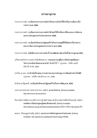 บรรณานุกรม
กระทรวงการคลัง. ระเบียบกระทรวงการคลังวาดวยการเบิกคาใชจายในการเดินทางไป
ราชการ พ.ศ. 2550.
กระทรวงการคลัง. ระเบียบกระทรวงการคลังวาดวยคาใชจายในการฝกอบรม การจัดงาน
และการประชุมระหวางประเทศ พ.ศ. 2549.
กระทรวงการคลัง. ระเบียบสํานักนายกรัฐมนตรีวาดวยการอนุมัติใหเดินทางไปราชการ
และการจัดการประชุมของทางราชการ พ.ศ. 2524.
กระทรวงการคลัง. หนังสือกระทรวงการคลัง ที่ กค 0409.6/ว 86 ลงวันที่ 20 กรกฎาคม 2547.
เครือขายสหวิทยาการแหงราชบัณฑิตยสถาน. รวมบทความ คูมือการจัดประชุมสัมมนา
วิชาการระดับชาติและนานาชาติ. พิมพครั้งที่ 1. กรุงเทพฯ : บริษัท แอคมี
พริน ติ้ง จํากัด, 2550.
ประวีณ ณ นคร. การทําบันทึกเสนอ การจดรายงานการประชุม การเขียนคํากลาวในพิธี.
กรุงเทพฯ : สวัสดิการสํานักงาน ก.พ., 2536.
สํานักนายกรัฐมนตรี. ระเบียบสํานักนายกรัฐมนตรีวาดวยการพัสดุ พ.ศ. 2535.
กองการตางประเทศ กรมขาวทหารบก. (2551). มารยาทสากล. [Online] Available:
http://dint.rta.mi.th/mavad.htm
ทีมงานในการพัฒนาระบบจัดการความรู (KM Team) สํานักงานสหกรณจังหวัดนนทบุรี. (2551).
เทคนิคการจัดประชุมกลุมสมาชิกสหกรณ. [Online] Available:

http://webhost.cpd.go.th/ewt/noncpd/download/เทคนิคการจัดประชุมกลุมสมาชิก
สมชาย เทียมบุญประเสริฐ. (2551). แนวทางการจัดประชุมระหวางประเทศ. [Online]
Available: http://gotoknow.org/blog/clinictechnology/185546

 