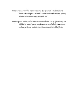 สํานักงานการขนสงทางน้ําที่ 3 สาขาสมุทรสงคราม. (2551). หมวดที่ 6 คาใชจายในการ
ฝกอบรม สัมมนา ดูงาน ประเภทที่ 2 การจัดประชุมระหวางประเทศ. [Online]
Available: http://www.md3skm.net/manual.htm
สํานักงานรัฐมนตรี กระทรวงเทคโนโลยีสารสนเทศและการสื่อสาร. (2551). คูมือสนับสนุนการ
ปฏิบัติราชการของขาราชการการเมือง กระทรวงเทคโนโลยีสารสนเทศและ
การสื่อสาร. [Online] Available: http://office.mict.go.th/file/หนังสือคูมือ.doc

 