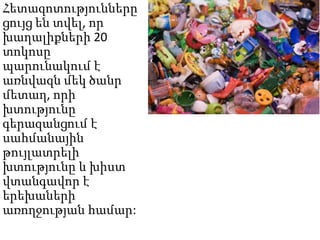 Հետազոտությունները
ցույց են տվել, որ
խաղալիքների 20
տոկոսը
պարունակում է
առնվազն մեկ ծանր
մետաղ, որի
խտությունը
գերազանցում է
սահմանային
թույլատրելի
խտությունը և խիստ
վտանգավոր է
երեխաների
առողջության համար:

 