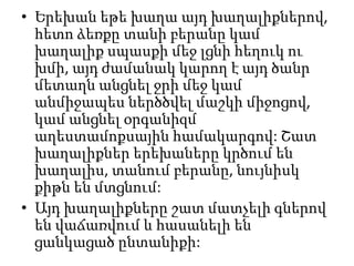• Երեխան եթե խաղա այդ խաղալիքներով,
հետո ձեռքը տանի բերանը կամ
խաղալիք սպասքի մեջ լցնի հեղուկ ու
խմի, այդ ժամանակ կարող է այդ ծանր
մետաղն անցնել ջրի մեջ կամ
անմիջապես ներծծվել մաշկի միջոցով,
կամ անցնել օրգանիզմ
աղեստամոքսային համակարգով: Շատ
խաղալիքներ երեխաները կրծում են
խաղալիս, տանում բերանը, նույնիսկ
քիթն են մտցնում:
• Այդ խաղալիքները շատ մատչելի գներով
են վաճառվում և հասանելի են
ցանկացած ընտանիքի:

 