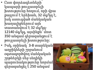 • Ըստ փորձագետների՝
կապարի թույլատրելի
խտությունը հողում, որի վրա
քայլում է երեխան, 32 մգ/կգ է,
իսկ ստուգված մանկական
խաղալիքներում այն
տատանվում է 32 մգ/կգ12140 մգ/կգ, այսինքն` մոտ
350 անգամ գերազանցում է
թույլատրելի խտությունը:
• Իսկ, օրինակ՝ 3-8 տարեկան
աղջիկների շրջանում
օգտագործվող մանկական
շրթներկի մեջ սնդիկի
պարունակությունը նորման
գերազանցել է 250 անգամ

 