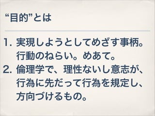 目的 とは
1. 実現しようとしてめざす事柄。 
行動のねらい。めあて。
2. 倫理学で、理性ないし意志が、 
行為に先だって行為を規定し、 
方向づけるもの。

 