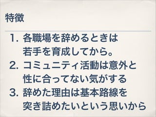 特徴
1. 各職場を辞めるときは 
若手を育成してから。
2. コミュニティ活動は意外と 
性に合ってない気がする
3. 辞めた理由は基本路線を 
突き詰めたいという思いから

 