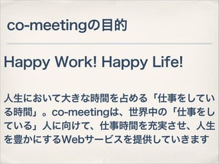 co-meetingの目的
Happy Work! Happy Life!
!

人生において大きな時間を占める「仕事をしてい
る時間」。co-meetingは、世界中の「仕事をし
ている」人に向けて、仕事時間を充実させ、人生
を豊かにするWebサービスを提供していきます

 