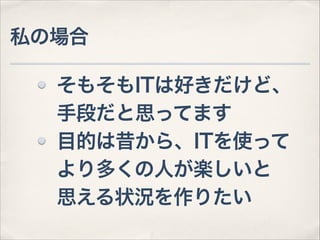 私の場合
そもそもITは好きだけど、 
手段だと思ってます
目的は昔から、ITを使って 
より多くの人が楽しいと 
思える状況を作りたい

 