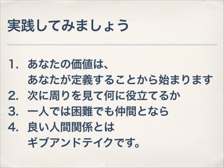 実践してみましょう
1. あなたの価値は、 
あなたが定義することから始まります
2. 次に周りを見て何に役立てるか
3. 一人では困難でも仲間となら
4. 良い人間関係とは 
ギブアンドテイクです。

 