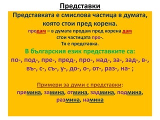 Представки
Представката е смислова частица в думата,
която стои пред корена.
продам – в думата продам пред корена дам
стои частицата про-.
Тя е представка.

В българския език представките са:
по-, под-, пре-, пред-, про-, над-, за-, зад-, в-,
въ-, с-, съ-, у-, до-, о-, от-, раз-, на- ;
Примери за думи с представки:
премина, замина, отмина, задмина, подмина,
размина, намина

 