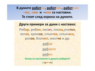 В думите работен, работлив, работник
–ен, -лив и –ник са наставки.
Те стоят след корена на думите.
Други примери за думи с наставка:
Рибар, рибен, писач, писец,учител,
котак, хремав, слънчев, слънчаса,
розов, блатист, мостче и др.
рибар
рибарче
рибен
Колко са наставките в думата рибарче?
( ар + че)

 