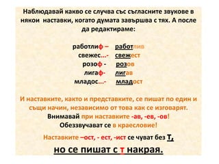 Наблюдавай какво се случва със съгласните звукове в
някои наставки, когато думата завършва с тях. А после
да редактираме:
работлиф – работлив
свежес...- свежест
розоф - розов
лигаф- лигав
младос...- младост

И наставките, както и представките, се пишат по един и
същи начин, независимо от това как се изговарят.
Внимавай при наставките -ав, -ев, -ов!
Обеззвучават се в краесловие!
Наставките –ост, - ест, -ист се чуват без т,

но се пишат с т накрая.

 