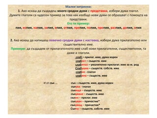 Малки хитринки:
1. Ако искаш да създадеш много сродни думи с представка, избери дума глагол.
Думите глаголи са чудесен пример за това как изобщо нови думи се образуват с помощта на
представки.
Ето ти пример:
пия, изпия, напия, запия, впия, отпия, препия, попия, пропия, разпия, допия, опия

2. Ако искаш да напишеш повечко сродни думи с наставка, избери дума прилагателно или
съществително име.
Примери: да създадем от прилагателното име слаб нови прилагателни, съществителни, та
даже и глаголи.
слаб – прилаг. име, дума корен
слабост – съществ. име
слабичък – умалително прилагат. име за м. род
Слабушка – съществ. собств. име
слабне - глагол
слабина – съществ. име
И от сън ...

сън – съществ. име, дума корен
сънува - глагол
сънища – съществ. име
сънуване – съществ. име
сънен – прилаг. име
сънуван – причастие*
сънуващ – причастие*
Сънчо – съществ. собств. име

 