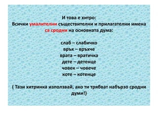И това е хитро:
Всички умалителни съществителни и прилагателни имена
са сродни на основната дума:
слаб – слабичко
връх – връхче
врата – вратичка
дете – детенце
човек – човече
коте – котенце
( Тази хитринка използвай, ако ти трябват набързо сродни
думи!)

 