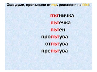 Още думи, произлезли от път, родствени на път:

пътничка
пътечка
пътен
пропътува
отпътува
препътува

 